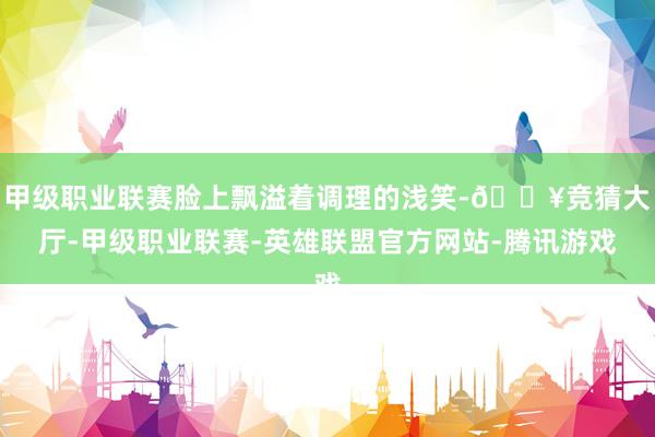甲级职业联赛脸上飘溢着调理的浅笑-🔥竞猜大厅-甲级职业联赛-英雄联盟官方网站-腾讯游戏