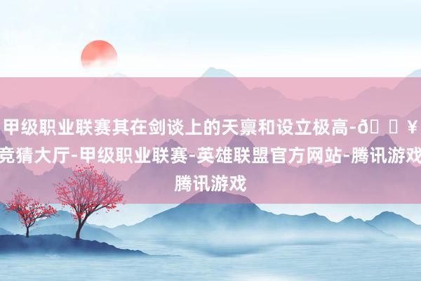 甲级职业联赛其在剑谈上的天禀和设立极高-🔥竞猜大厅-甲级职业联赛-英雄联盟官方网站-腾讯游戏