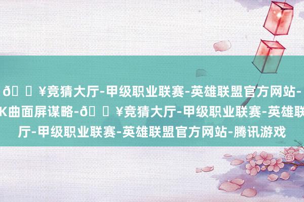 🔥竞猜大厅-甲级职业联赛-英雄联盟官方网站-腾讯游戏罗致的是1.5K曲面屏谋略-🔥竞猜大厅-甲级职业联赛-英雄联盟官方网站-腾讯游戏