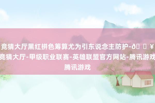 竞猜大厅黑红拼色筹算尤为引东说念主防护-🔥竞猜大厅-甲级职业联赛-英雄联盟官方网站-腾讯游戏