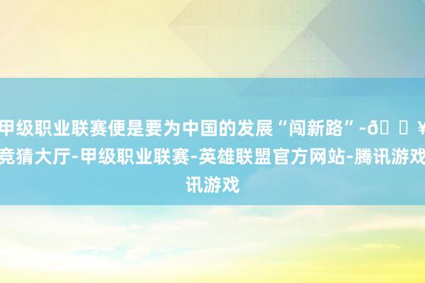 甲级职业联赛便是要为中国的发展“闯新路”-🔥竞猜大厅-甲级职业联赛-英雄联盟官方网站-腾讯游戏