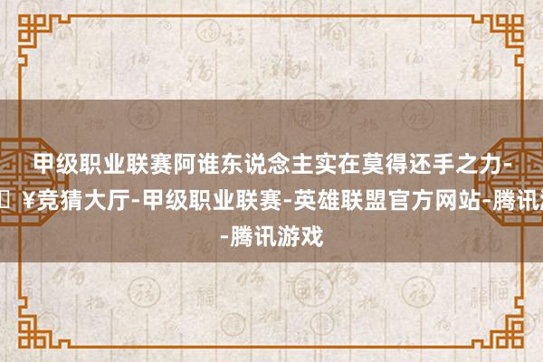 甲级职业联赛阿谁东说念主实在莫得还手之力-🔥竞猜大厅-甲级职业联赛-英雄联盟官方网站-腾讯游戏