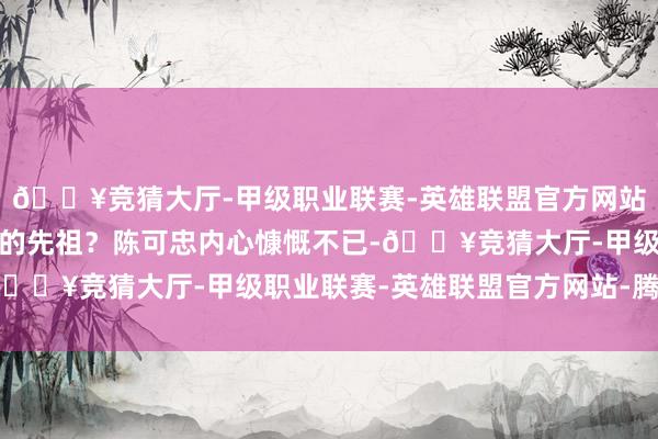 🔥竞猜大厅-甲级职业联赛-英雄联盟官方网站-腾讯游戏即是李世益的先祖？陈可忠内心慷慨不已-🔥竞猜大厅-甲级职业联赛-英雄联盟官方网站-腾讯游戏