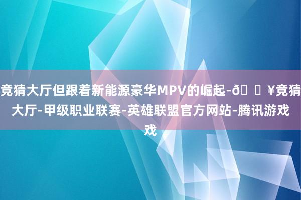 竞猜大厅但跟着新能源豪华MPV的崛起-🔥竞猜大厅-甲级职业联赛-英雄联盟官方网站-腾讯游戏