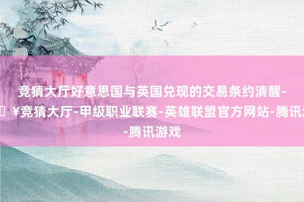 竞猜大厅好意思国与英国兑现的交易条约清醒-🔥竞猜大厅-甲级职业联赛-英雄联盟官方网站-腾讯游戏