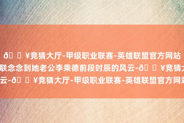 🔥竞猜大厅-甲级职业联赛-英雄联盟官方网站-腾讯游戏照旧有网友联念念到她老公李乘德前段时辰的风云-🔥竞猜大厅-甲级职业联赛-英雄联盟官方网站-腾讯游戏